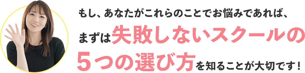 もし、あなたがこれらのことでお悩みであれば、まずは失敗しないスクールの5つの選び方を知ることが大切です!